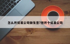 怎么开贸易公司做生意?想开个贸易公司