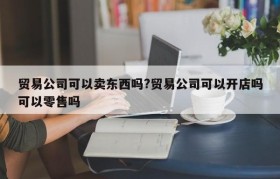 贸易公司可以卖东西吗?贸易公司可以开店吗可以零售吗
