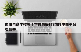 南阳电商学校哪个学校最好的?南阳电商平台有哪些